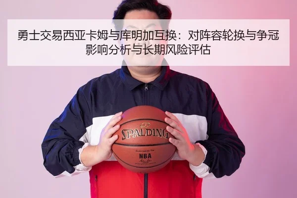 勇士交易西亚卡姆与库明加互换：对阵容轮换与争冠影响分析与长期风险评估