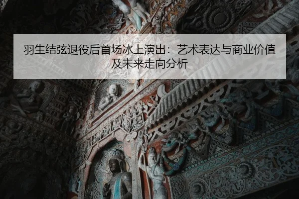 羽生结弦退役后首场冰上演出：艺术表达与商业价值及未来走向分析