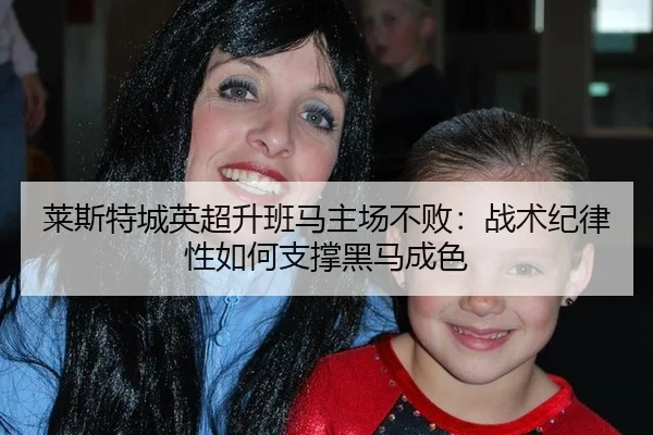 莱斯特城英超升班马主场不败：战术纪律性如何支撑黑马成色